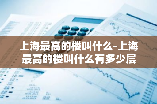 上海最高的楼叫什么-上海最高的楼叫什么有多少层