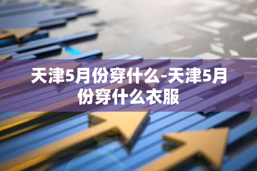 天津5月份穿什么-天津5月份穿什么衣服