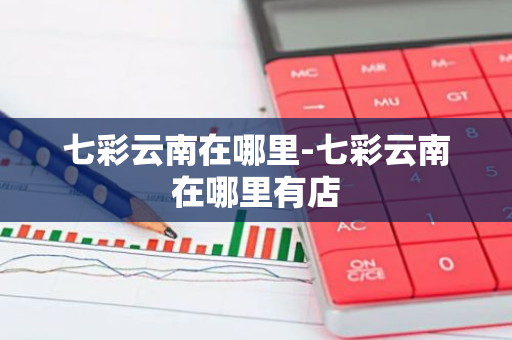 七彩云南在哪里-七彩云南在哪里有店