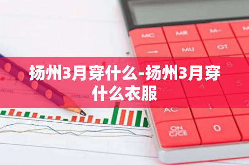 扬州3月穿什么-扬州3月穿什么衣服