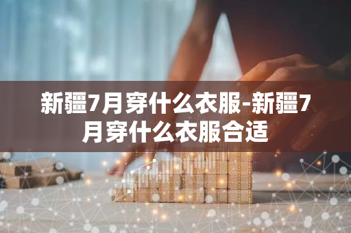 新疆7月穿什么衣服-新疆7月穿什么衣服合适