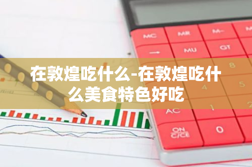 在敦煌吃什么-在敦煌吃什么美食特色好吃