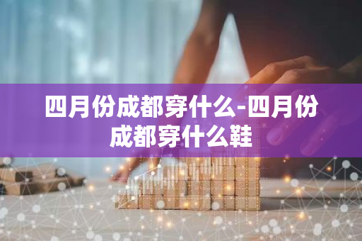 四月份成都穿什么-四月份成都穿什么鞋