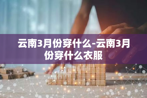 云南3月份穿什么-云南3月份穿什么衣服