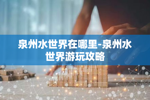 泉州水世界在哪里-泉州水世界游玩攻略