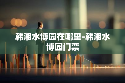 韩湘水博园在哪里-韩湘水博园门票