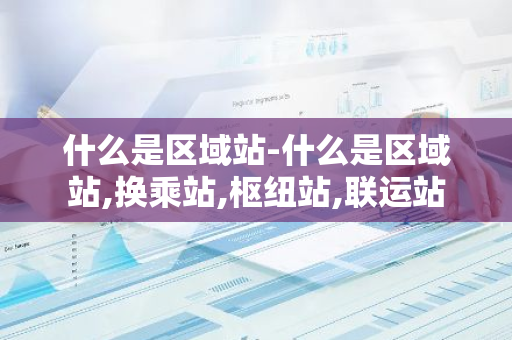 什么是区域站-什么是区域站,换乘站,枢纽站,联运站