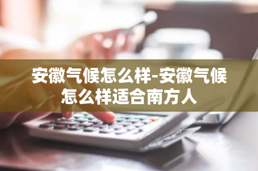 安徽气候怎么样-安徽气候怎么样适合南方人