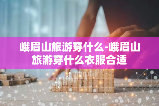 峨眉山旅游穿什么-峨眉山旅游穿什么衣服合适
