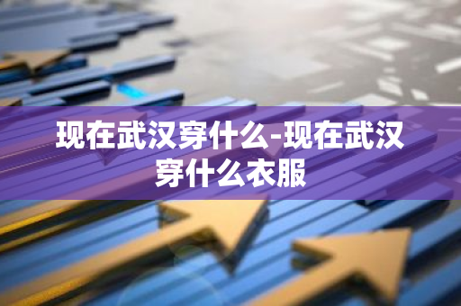 现在武汉穿什么-现在武汉穿什么衣服