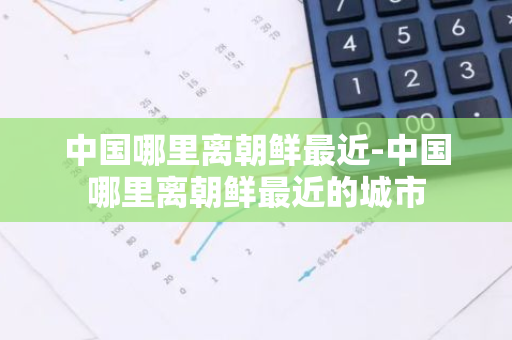 中国哪里离朝鲜最近-中国哪里离朝鲜最近的城市