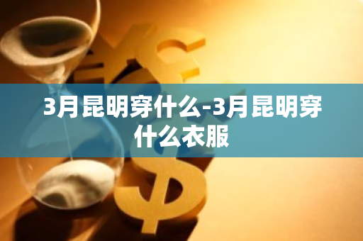 3月昆明穿什么-3月昆明穿什么衣服