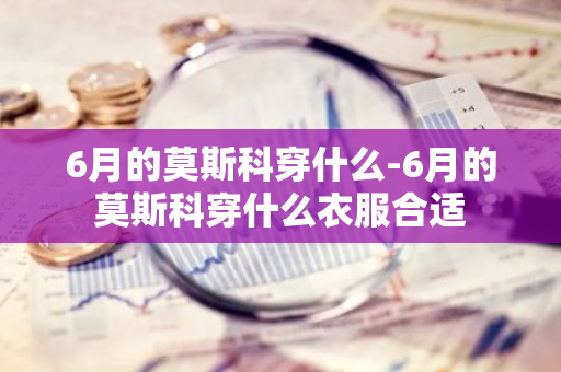 6月的莫斯科穿什么-6月的莫斯科穿什么衣服合适