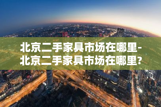 北京二手家具市场在哪里-北京二手家具市场在哪里?北京旧货市场一览表