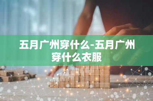 五月广州穿什么-五月广州穿什么衣服