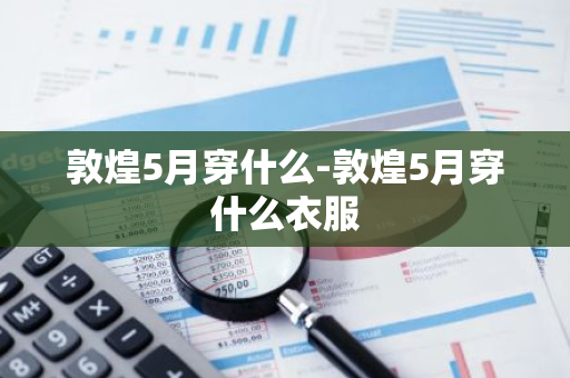 敦煌5月穿什么-敦煌5月穿什么衣服