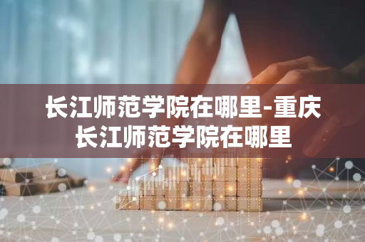长江师范学院在哪里-重庆长江师范学院在哪里