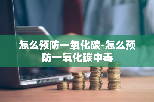 怎么预防一氧化碳-怎么预防一氧化碳中毒