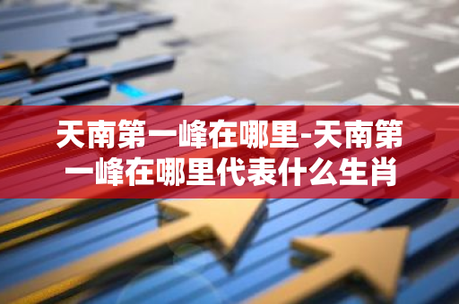 天南第一峰在哪里-天南第一峰在哪里代表什么生肖