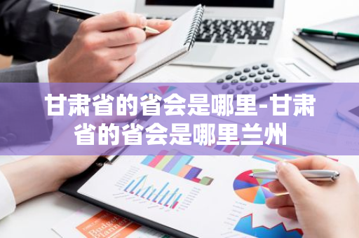 甘肃省的省会是哪里-甘肃省的省会是哪里兰州
