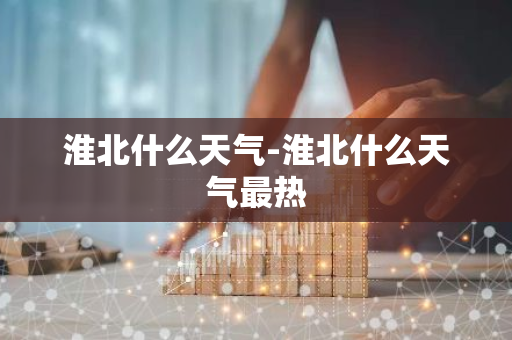 淮北什么天气-淮北什么天气最热