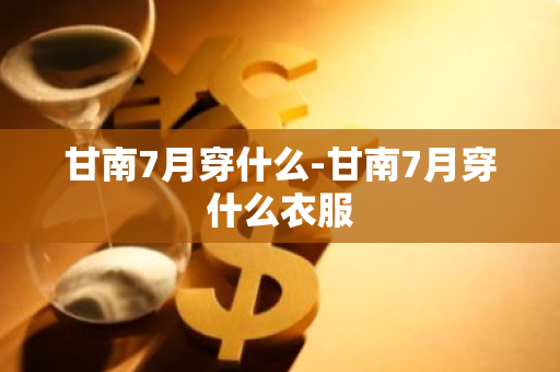 甘南7月穿什么-甘南7月穿什么衣服