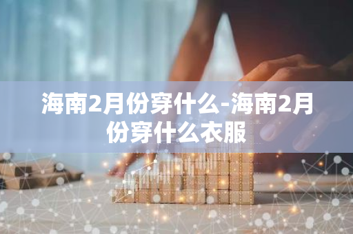海南2月份穿什么-海南2月份穿什么衣服