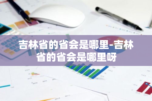 吉林省的省会是哪里-吉林省的省会是哪里呀