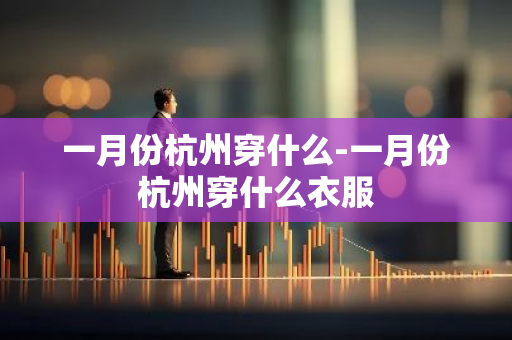 一月份杭州穿什么-一月份杭州穿什么衣服