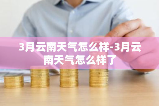 3月云南天气怎么样-3月云南天气怎么样了