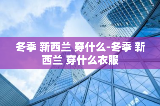 冬季 新西兰 穿什么-冬季 新西兰 穿什么衣服