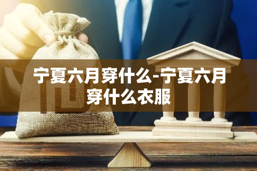 宁夏六月穿什么-宁夏六月穿什么衣服
