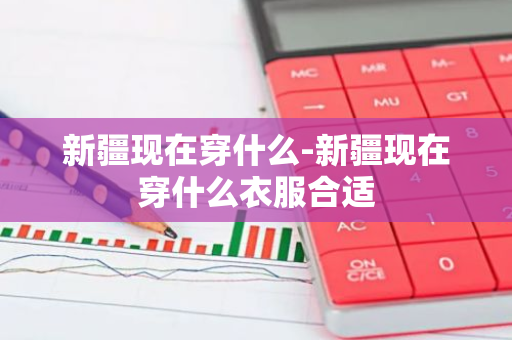 新疆现在穿什么-新疆现在穿什么衣服合适