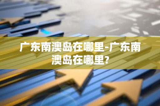 广东南澳岛在哪里-广东南澳岛在哪里?