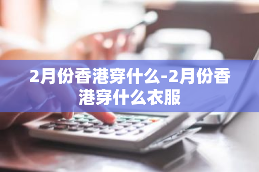 2月份香港穿什么-2月份香港穿什么衣服