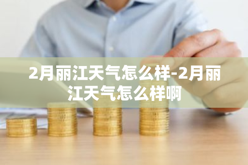 2月丽江天气怎么样-2月丽江天气怎么样啊