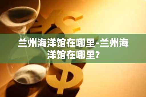 兰州海洋馆在哪里-兰州海洋馆在哪里?