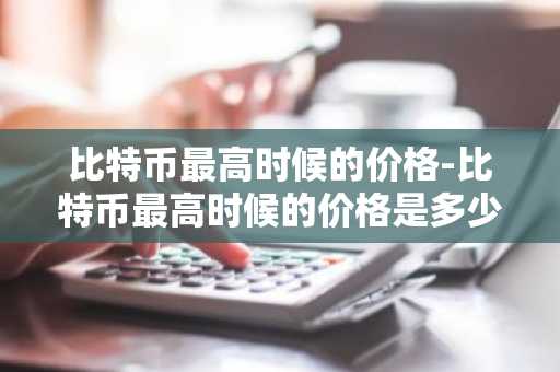 比特币最高时候的价格-比特币最高时候的价格是多少