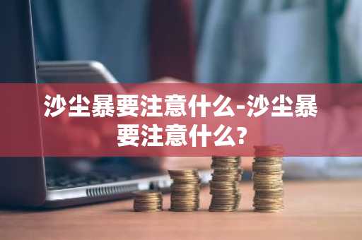 沙尘暴要注意什么-沙尘暴要注意什么?