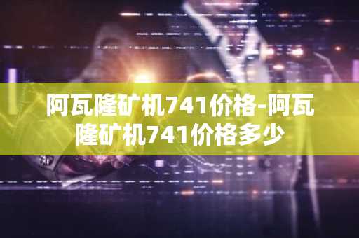 阿瓦隆矿机741价格-阿瓦隆矿机741价格多少
