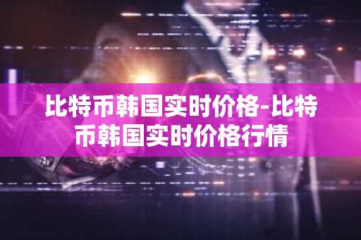 比特币韩国实时价格-比特币韩国实时价格行情