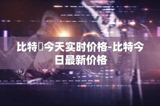 比特帀今天实时价格-比特今日最新价格