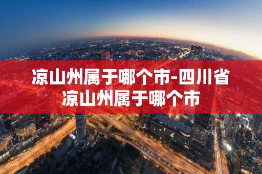 凉山州属于哪个市-四川省凉山州属于哪个市