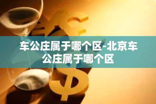 车公庄属于哪个区-北京车公庄属于哪个区