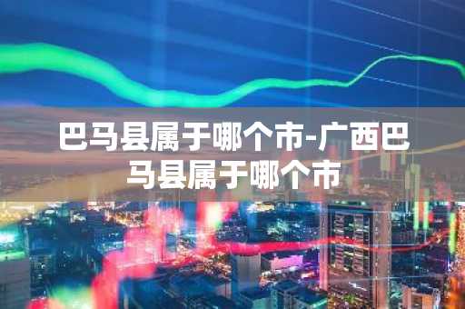巴马县属于哪个市-广西巴马县属于哪个市
