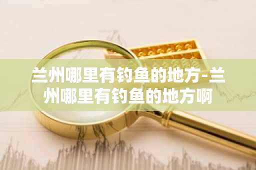 兰州哪里有钓鱼的地方-兰州哪里有钓鱼的地方啊