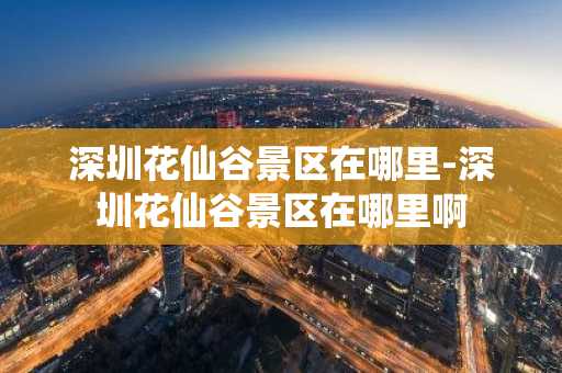 深圳花仙谷景区在哪里-深圳花仙谷景区在哪里啊