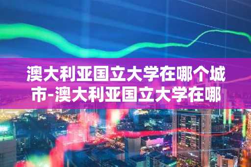 澳大利亚国立大学在哪个城市-澳大利亚国立大学在哪个城市?