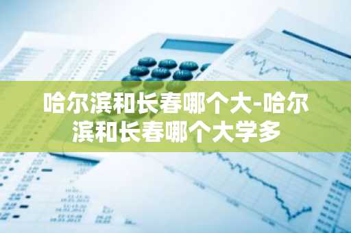 哈尔滨和长春哪个大-哈尔滨和长春哪个大学多