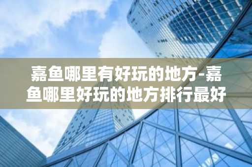 嘉鱼哪里有好玩的地方-嘉鱼哪里好玩的地方排行最好